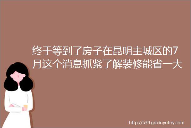 终于等到了房子在昆明主城区的7月这个消息抓紧了解装修能省一大笔钱