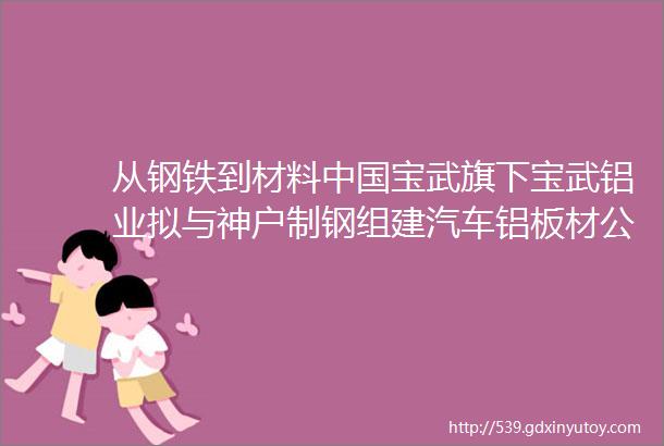 从钢铁到材料中国宝武旗下宝武铝业拟与神户制钢组建汽车铝板材公司