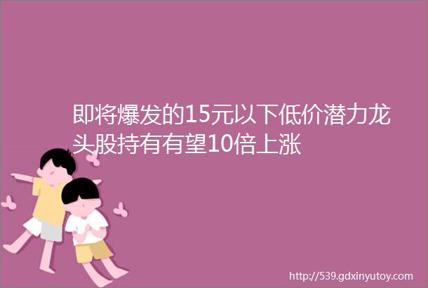 即将爆发的15元以下低价潜力龙头股持有有望10倍上涨