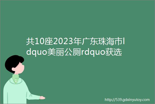 共10座2023年广东珠海市ldquo美丽公厕rdquo获选名单出炉