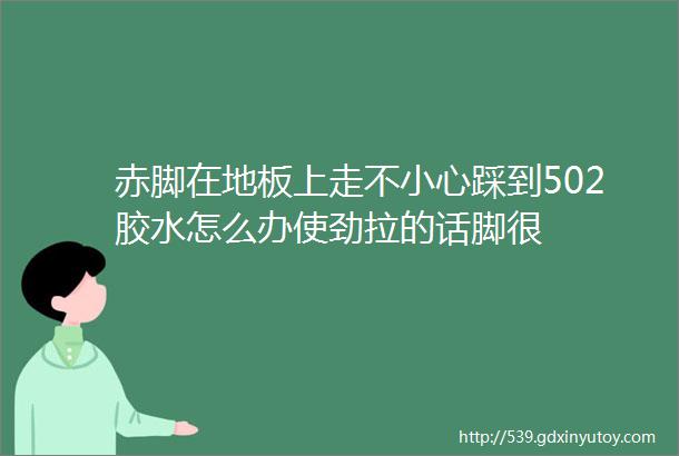 赤脚在地板上走不小心踩到502胶水怎么办使劲拉的话脚很