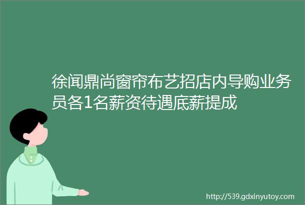 徐闻鼎尚窗帘布艺招店内导购业务员各1名薪资待遇底薪提成