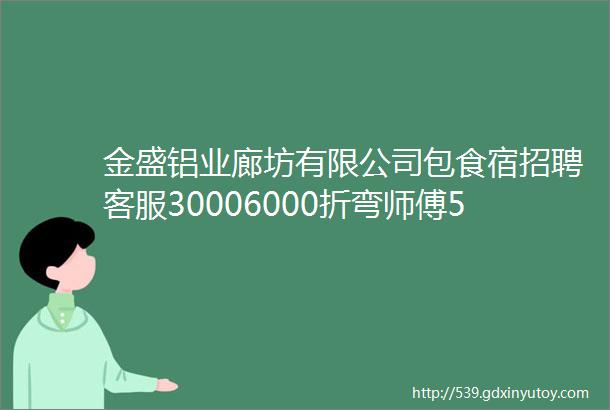 金盛铝业廊坊有限公司包食宿招聘客服30006000折弯师傅50007000质检45006000