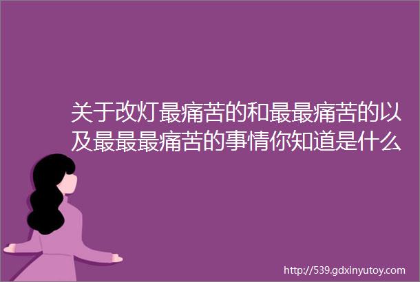 关于改灯最痛苦的和最最痛苦的以及最最最痛苦的事情你知道是什么吗