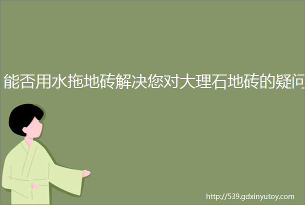 能否用水拖地砖解决您对大理石地砖的疑问