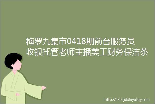 梅罗九集市0418期前台服务员收银托管老师主播美工财务保洁茶饮师美容师客服运营焊工店员包装