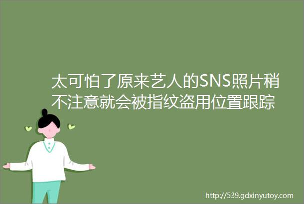 太可怕了原来艺人的SNS照片稍不注意就会被指纹盗用位置跟踪