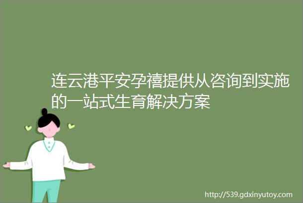 连云港平安孕禧提供从咨询到实施的一站式生育解决方案