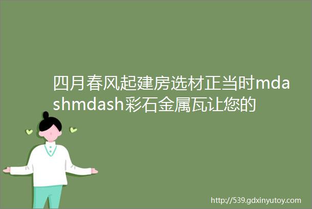 四月春风起建房选材正当时mdashmdash彩石金属瓦让您的家园焕然一新