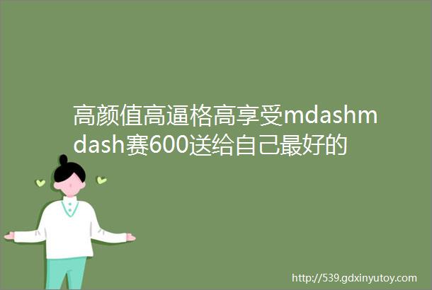 高颜值高逼格高享受mdashmdash赛600送给自己最好的生日礼物