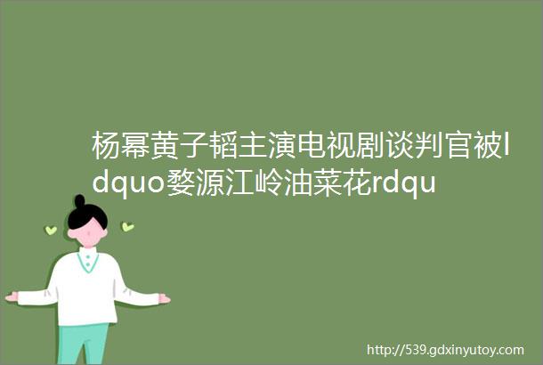 杨幂黄子韬主演电视剧谈判官被ldquo婺源江岭油菜花rdquo霸屏播出2天3亿观看人次