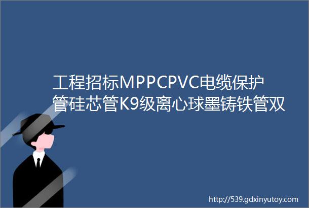 工程招标MPPCPVC电缆保护管硅芯管K9级离心球墨铸铁管双面螺旋埋弧焊钢管直缝焊管玻璃钢夹砂管等项目招标