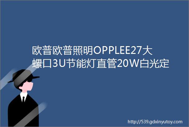 欧普欧普照明OPPLEE27大螺口3U节能灯直管20W白光定制