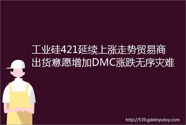 工业硅421延续上涨走势贸易商出货意愿增加DMC涨跌无序灾难及至警惕有机硅进一步下跌的风险