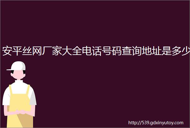 安平丝网厂家大全电话号码查询地址是多少