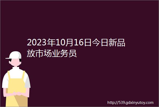 2023年10月16日今日新品放市场业务员