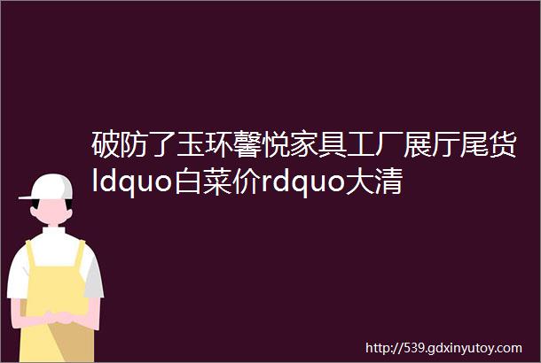 破防了玉环馨悦家具工厂展厅尾货ldquo白菜价rdquo大清仓只留地板不留货