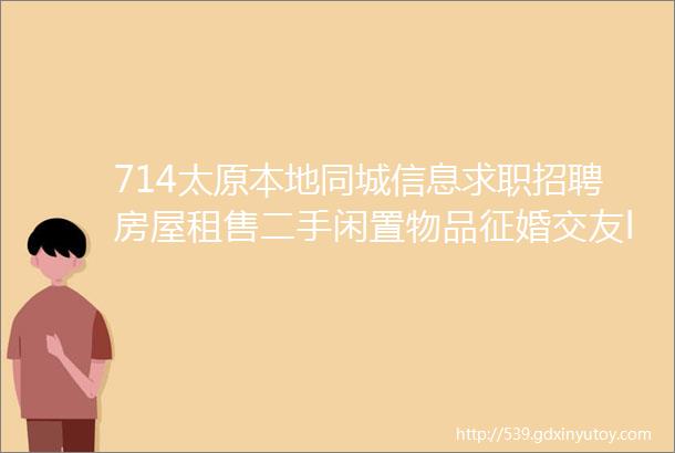 714太原本地同城信息求职招聘房屋租售二手闲置物品征婚交友larr点击查看