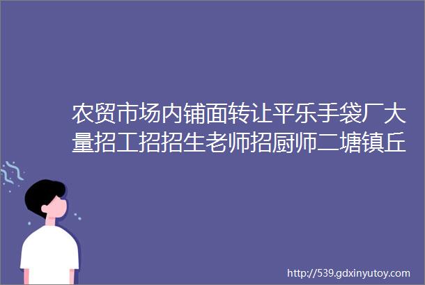 农贸市场内铺面转让平乐手袋厂大量招工招招生老师招厨师二塘镇丘德基西餐厅转让沙子镇招女主播招女服务员