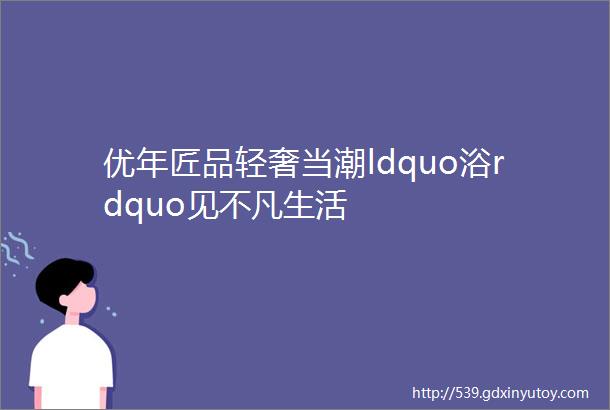 优年匠品轻奢当潮ldquo浴rdquo见不凡生活