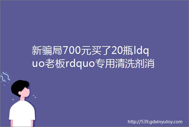 新骗局700元买了20瓶ldquo老板rdquo专用清洗剂消费者现在很后悔