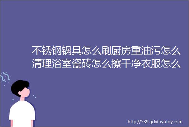 不锈钢锅具怎么刷厨房重油污怎么清理浴室瓷砖怎么擦干净衣服怎么洗得又香又干净都看这里