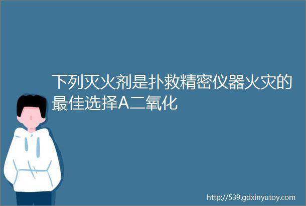 下列灭火剂是扑救精密仪器火灾的最佳选择A二氧化