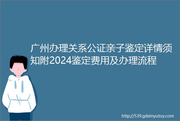 广州办理关系公证亲子鉴定详情须知附2024鉴定费用及办理流程
