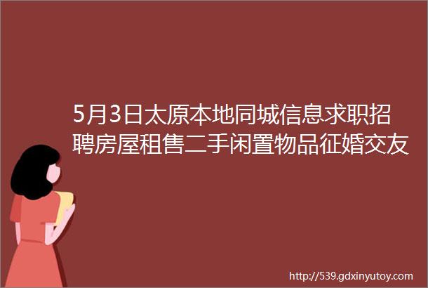 5月3日太原本地同城信息求职招聘房屋租售二手闲置物品征婚交友larr点击查看