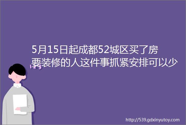 5月15日起成都52城区买了房要装修的人这件事抓紧安排可以少花冤枉钱