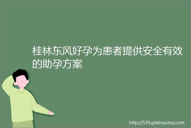 桂林东风好孕为患者提供安全有效的助孕方案